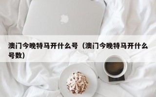 澳门今晚特马开什么号（澳门今晚特马开什么号数）