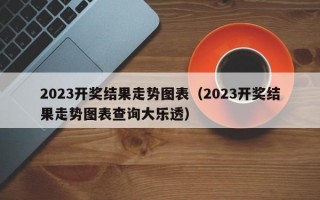 2023开奖结果走势图表（2023开奖结果走势图表查询大乐透）