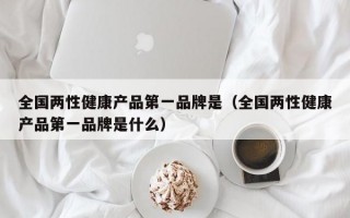 全国两性健康产品第一品牌是（全国两性健康产品第一品牌是什么）