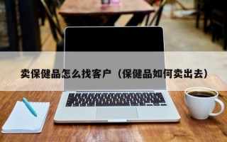 卖保健品怎么找客户（保健品如何卖出去）