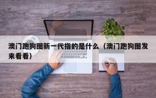 澳门跑狗图新一代指的是什么（澳门跑狗图发来看看）