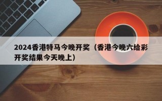 2024香港特马今晚开奖（香港今晚六给彩开奖结果今天晚上）