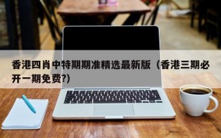 香港四肖中特期期准精选最新版（香港三期必开一期免费?）