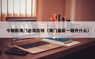 今期新澳门必须出特（澳门最新一期开什么）