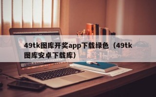 49tk图库开奖app下载绿色（49tk图库安卓下载库）