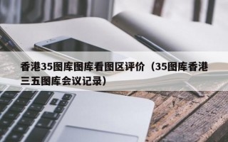 香港35图库图库看图区评价（35图库香港三五图库会议记录）