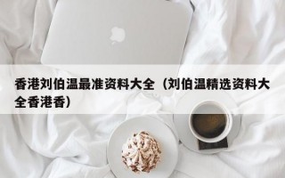 香港刘伯温最准资料大全（刘伯温精选资料大全香港香）