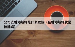 公司去香港敲钟是什么职位（在香港敲钟就是挂牌吗）