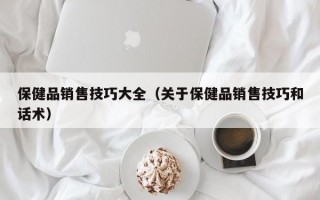 保健品销售技巧大全（关于保健品销售技巧和话术）