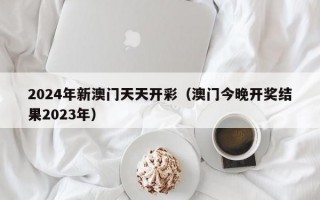 2024年新澳门天天开彩（澳门今晚开奖结果2023年）