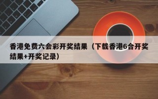 香港免费六会彩开奖结果（下载香港6合开奖结果+开奖记录）