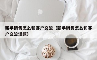 新手销售怎么和客户交流（新手销售怎么和客户交流话题）