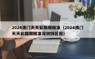 2024澳门天天彩期期精准（2024澳门天天彩期期精准深圳特区报）