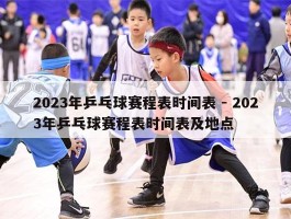 2023年乒乓球赛程表时间表 - 2023年乒乓球赛程表时间表及地点