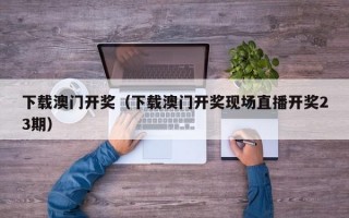 下载澳门开奖（下载澳门开奖现场直播开奖23期）