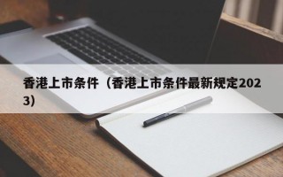 香港上市条件（香港上市条件最新规定2023）