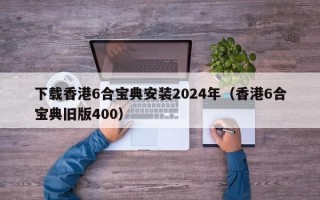 下载香港6合宝典安装2024年（香港6合宝典旧版400）