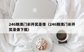 246期澳门彩开奖录像（246期澳门彩开奖录像下载）