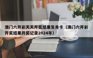 澳门六开彩天天开奖结果生肖卡（澳门六开彩开奖结果开奖记录2024年）