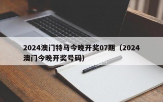 2024澳门特马今晚开奖07期（2024澳门今晚开奖号码）