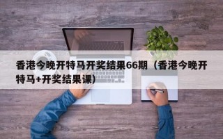 香港今晚开特马开奖结果66期（香港今晚开特马+开奖结果课）