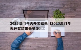 2023澳门今天开奖结果（2023澳门今天开奖结果是多少）