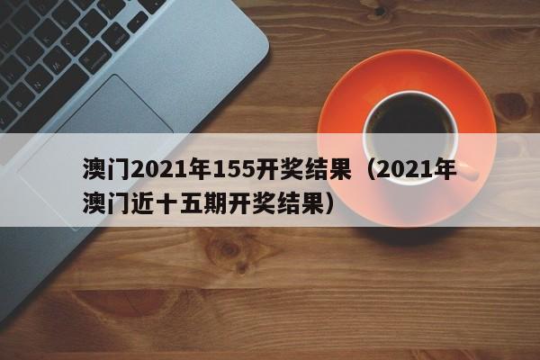 澳门2021年155开奖结果（2021年澳门近十五期开奖结果）-第1张图片-澳门彩今晚开奖结果