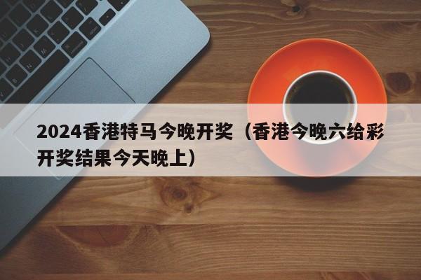 2024香港特马今晚开奖（香港今晚六给彩开奖结果今天晚上）-第1张图片-澳门彩今晚开奖结果