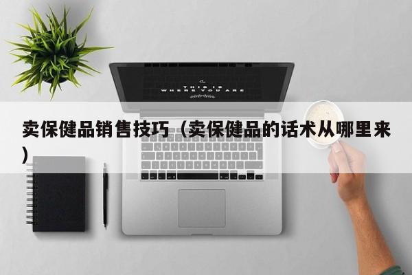 卖保健品销售技巧（卖保健品的话术从哪里来）-第1张图片-澳门彩今晚开奖结果