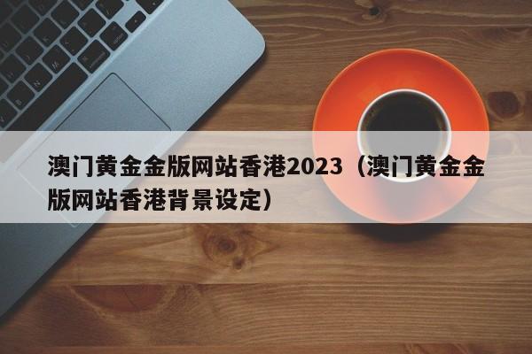 澳门黄金金版网站香港2023（澳门黄金金版网站香港背景设定）-第1张图片-澳门彩今晚开奖结果