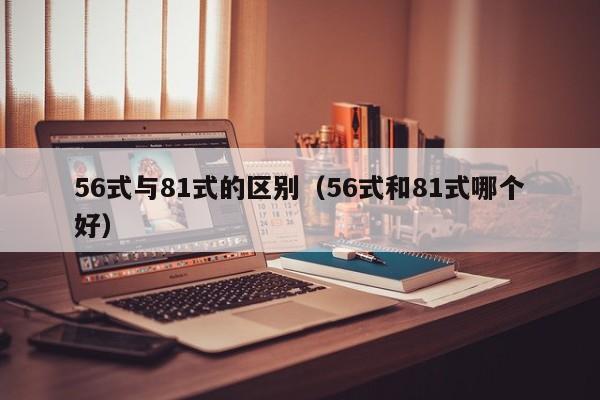 56式与81式的区别（56式和81式哪个好）-第1张图片-澳门彩今晚开奖结果