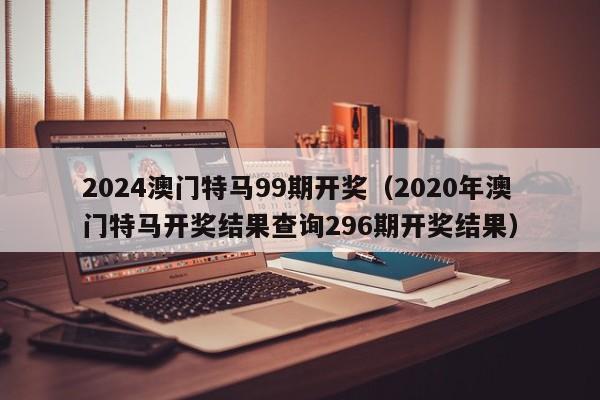 2024澳门特马99期开奖（2020年澳门特马开奖结果查询296期开奖结果）-第1张图片-澳门彩今晚开奖结果