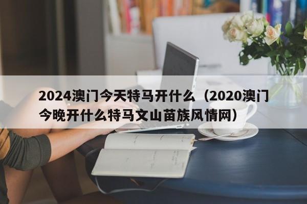 2024澳门今天特马开什么（2020澳门今晚开什么特马文山苗族风情网）-第1张图片-澳门彩今晚开奖结果