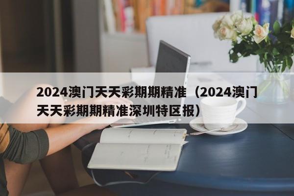 2024澳门天天彩期期精准（2024澳门天天彩期期精准深圳特区报）-第1张图片-澳门彩今晚开奖结果