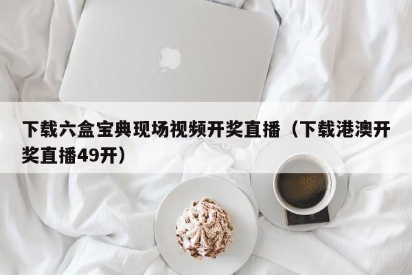 下载六盒宝典现场视频开奖直播（下载港澳开奖直播49开）-第1张图片-澳门彩今晚开奖结果