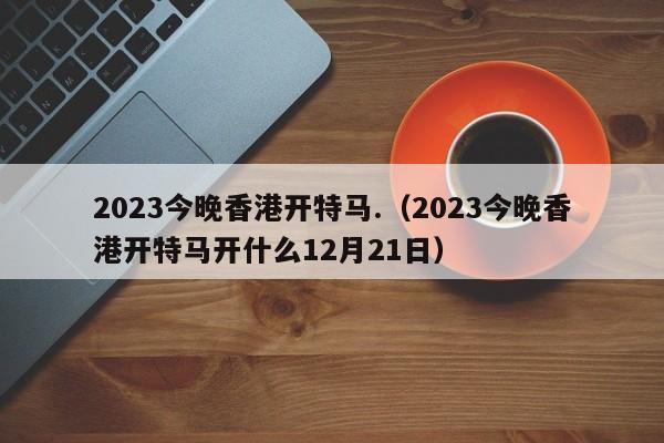 2023今晚香港开特马.（2023今晚香港开特马开什么12月21日）-第1张图片-澳门彩今晚开奖结果