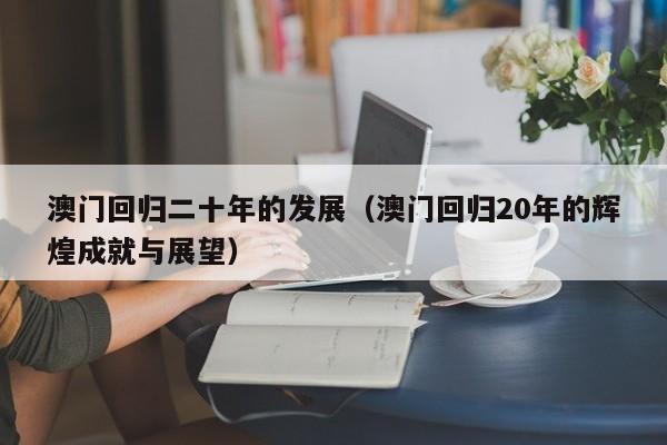 澳门回归二十年的发展（澳门回归20年的辉煌成就与展望）-第1张图片-澳门彩今晚开奖结果