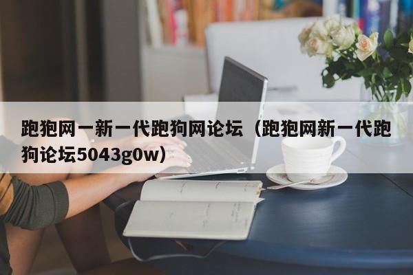 跑狍网一新一代跑狗网论坛（跑狍网新一代跑狗论坛5043g0w）-第1张图片-澳门彩今晚开奖结果