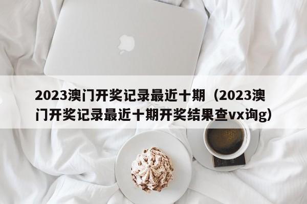 2023澳门开奖记录最近十期（2023澳门开奖记录最近十期开奖结果查vx询g）-第1张图片-澳门彩今晚开奖结果