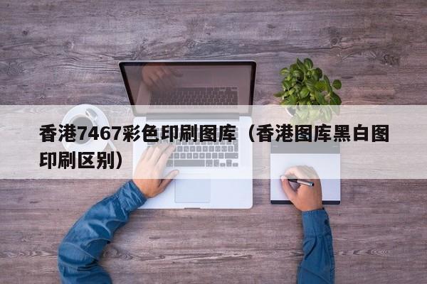 香港7467彩色印刷图库（香港图库黑白图印刷区别）-第1张图片-澳门彩今晚开奖结果