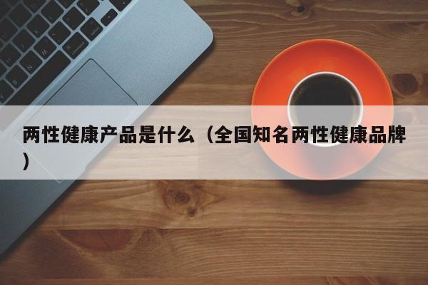 两性健康产品是什么（全国知名两性健康品牌）-第1张图片-澳门彩今晚开奖结果