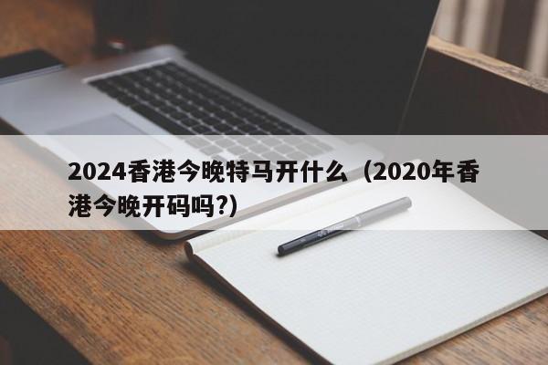 2024香港今晚特马开什么（2020年香港今晚开码吗?）-第1张图片-澳门彩今晚开奖结果