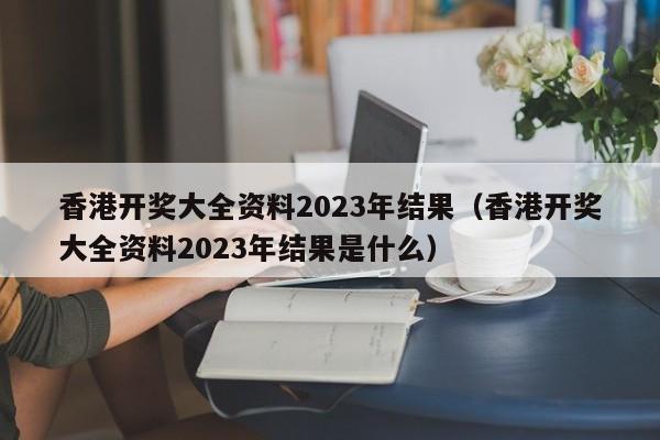 香港开奖大全资料2023年结果（香港开奖大全资料2023年结果是什么）-第1张图片-澳门彩今晚开奖结果