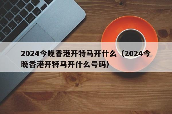 2024今晚香港开特马开什么（2024今晚香港开特马开什么号码）-第1张图片-澳门彩今晚开奖结果