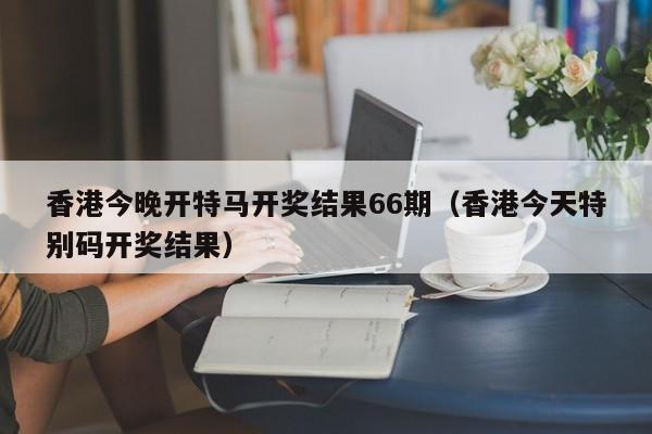 香港今晚开特马开奖结果66期（香港今天特别码开奖结果）-第1张图片-澳门彩今晚开奖结果