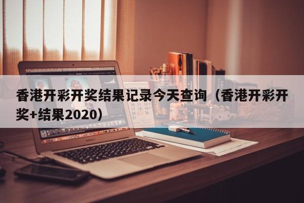 香港开彩开奖结果记录今天查询（香港开彩开奖+结果2020）-第1张图片-澳门彩今晚开奖结果