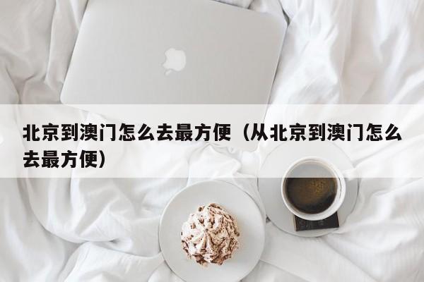 北京到澳门怎么去最方便（从北京到澳门怎么去最方便）-第1张图片-澳门彩今晚开奖结果