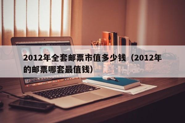 2012年全套邮票市值多少钱（2012年的邮票哪套最值钱）-第1张图片-澳门彩今晚开奖结果