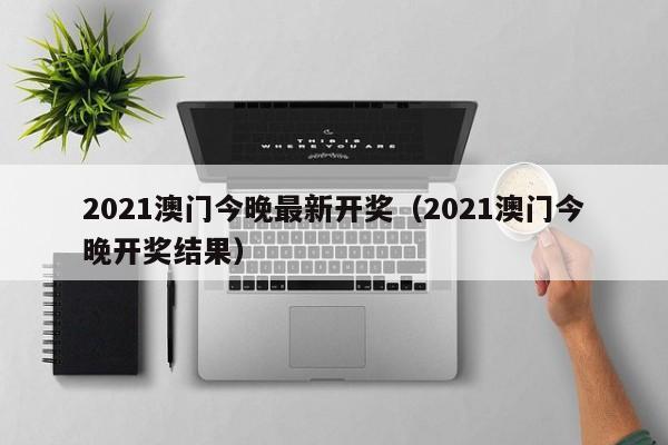 2021澳门今晚最新开奖（2021澳门今晚开奖结果）-第1张图片-澳门彩今晚开奖结果