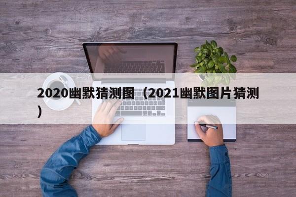 2020幽默猜测图（2021幽默图片猜测）-第1张图片-澳门彩今晚开奖结果